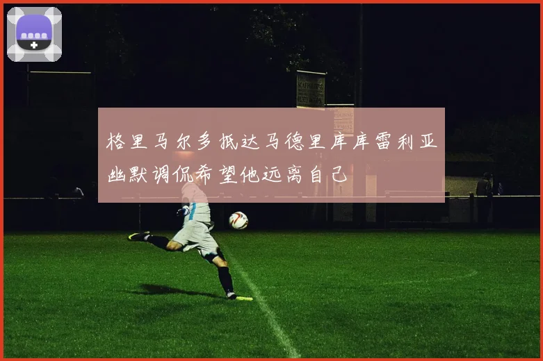 格里马尔多抵达马德里库库雷利亚幽默调侃希望他远离自己