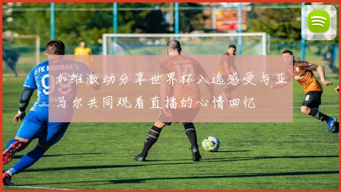 加维激动分享世界杯入选感受与亚马尔共同观看直播的心情回忆