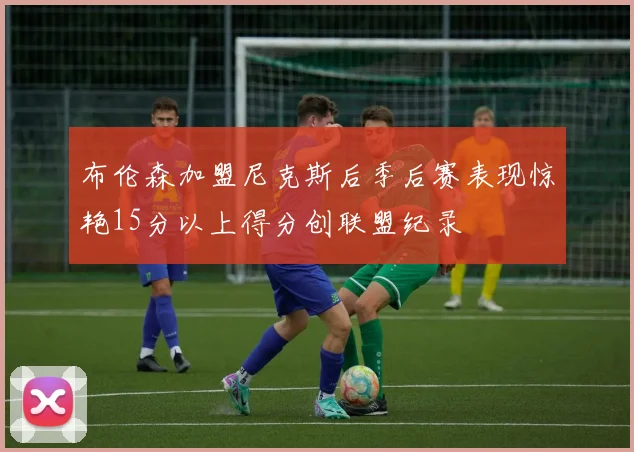 布伦森加盟尼克斯后季后赛表现惊艳15分以上得分创联盟纪录