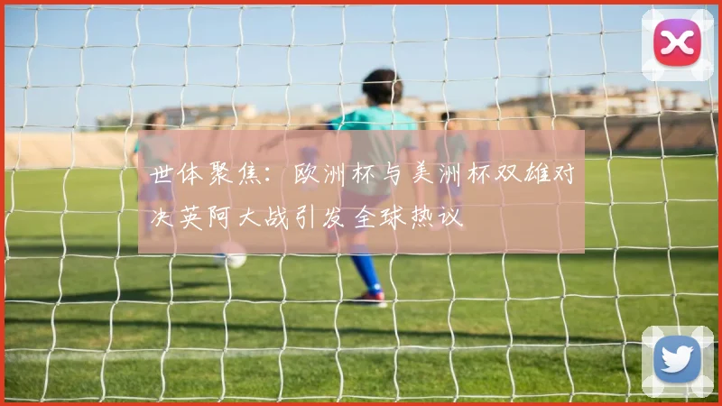 世体聚焦：欧洲杯与美洲杯双雄对决英阿大战引发全球热议