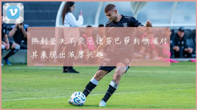 热刺坚决不卖范德芬巴萨利物浦对其表现出浓厚兴趣