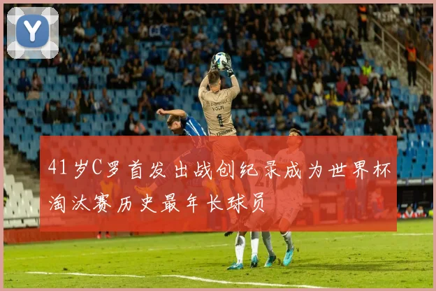 41岁C罗首发出战创纪录成为世界杯淘汰赛历史最年长球员