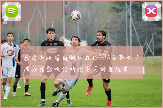 猛龙老板塔南鲍姆担任NBA董事会主席或将影响伦纳德合同调查结果