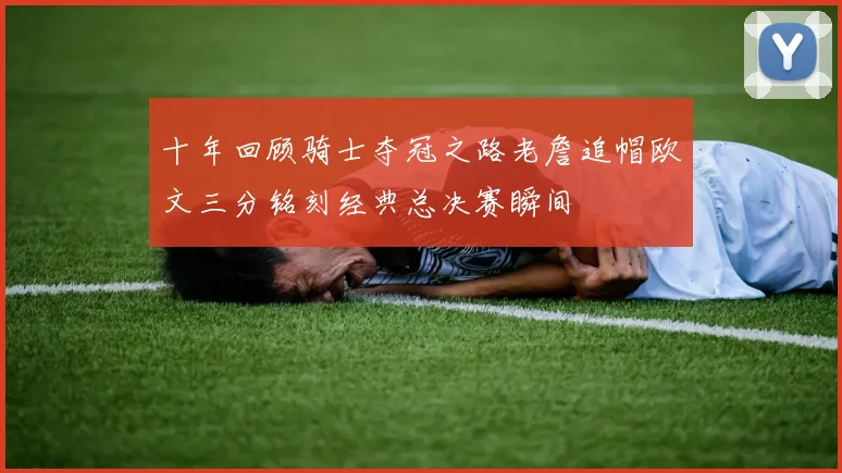 十年回顾骑士夺冠之路老詹追帽欧文三分铭刻经典总决赛瞬间
