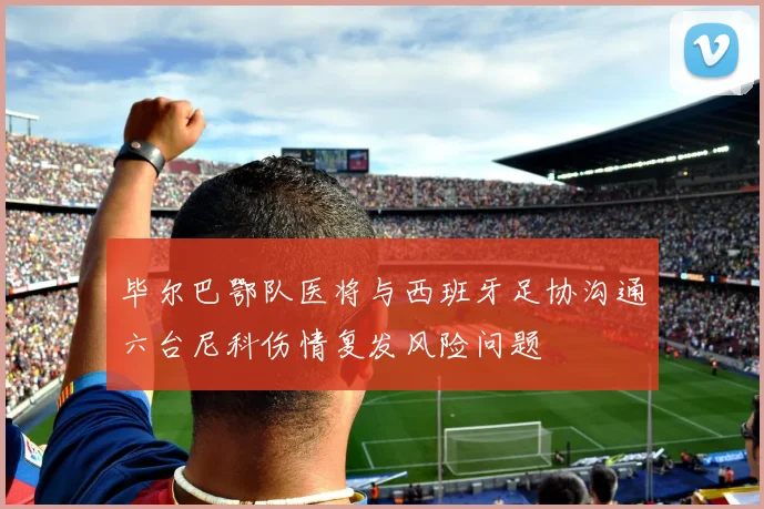 毕尔巴鄂队医将与西班牙足协沟通六台尼科伤情复发风险问题