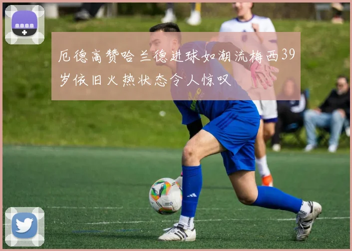 厄德高赞哈兰德进球如潮流梅西39岁依旧火热状态令人惊叹