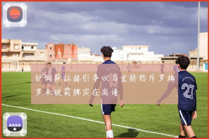 铲倒萨拉赫引争议马金桥怒斥罗梅罗未被罚牌实在离谱