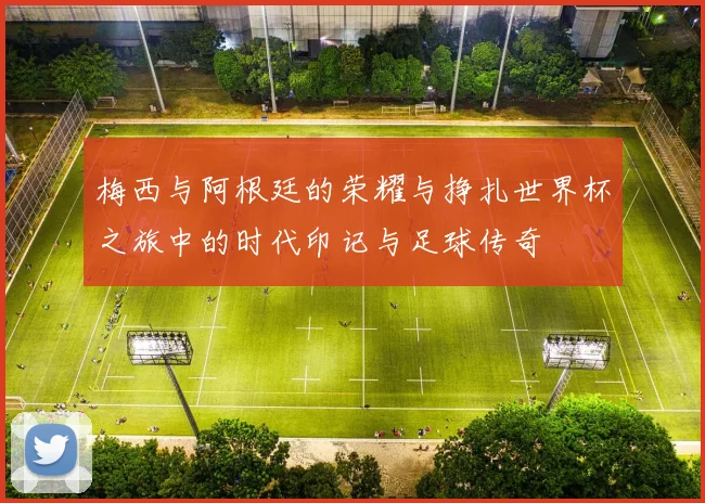 梅西与阿根廷的荣耀与挣扎世界杯之旅中的时代印记与足球传奇