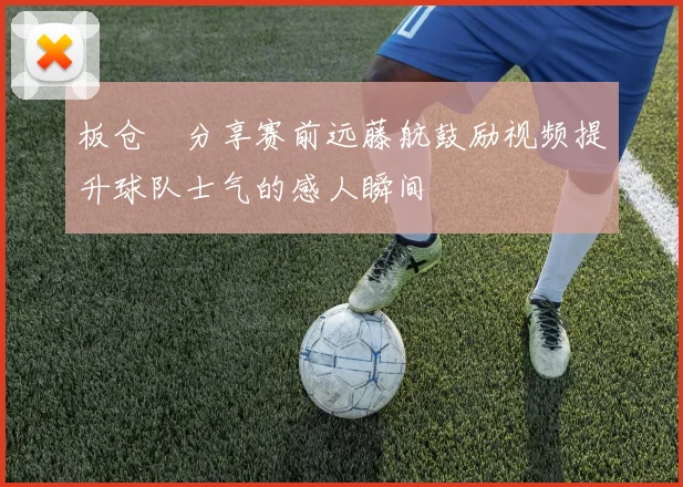 板仓滉分享赛前远藤航鼓励视频提升球队士气的感人瞬间