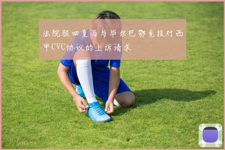 法院驳回皇马与毕尔巴鄂竞技对西甲CVC协议的上诉请求