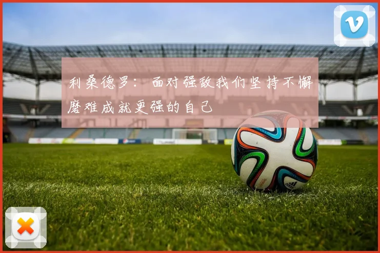 利桑德罗：面对强敌我们坚持不懈磨难成就更强的自己