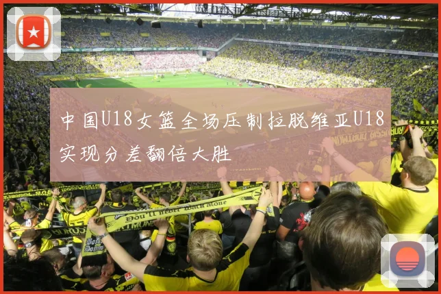 中国U18女篮全场压制拉脱维亚U18实现分差翻倍大胜