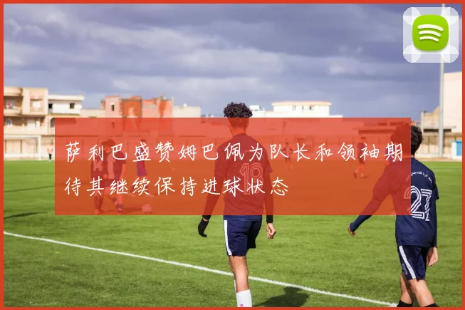 萨利巴盛赞姆巴佩为队长和领袖期待其继续保持进球状态